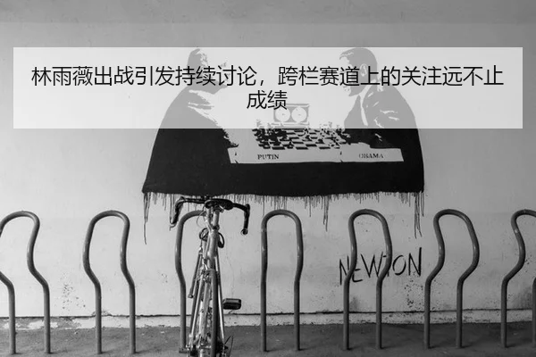 林雨薇出战引发持续讨论，跨栏赛道上的关注远不止成绩