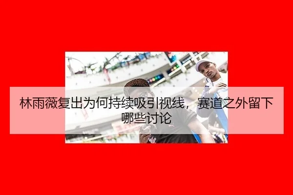林雨薇复出为何持续吸引视线，赛道之外留下哪些讨论